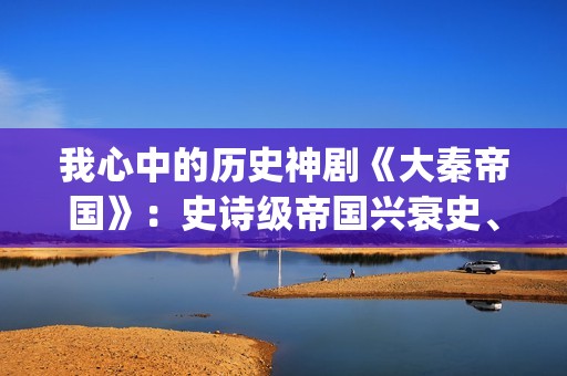 我心中的历史神剧《大秦帝国》：史诗级帝国兴衰史、全演技派阵容(我心中的历史观)