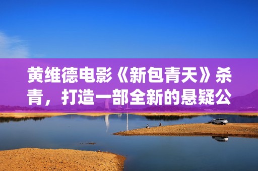 黄维德电影《新包青天》杀青，打造一部全新的悬疑公案经典。(黄维德新剧)