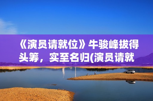 《演员请就位》牛骏峰拔得头筹，实至名归(演员请就位3在线观看完整版免费)