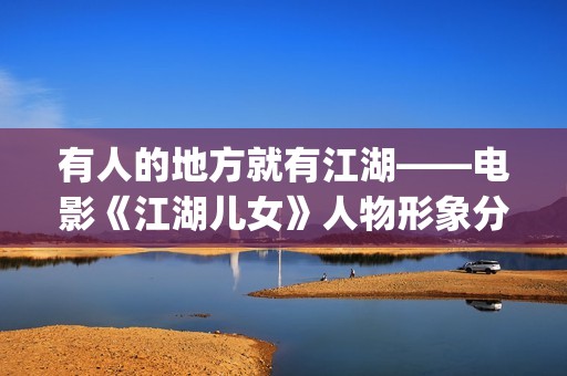 有人的地方就有江湖——电影《江湖儿女》人物形象分析(有人的地方就有江湖,有江湖的地方就有恩怨谁说的)