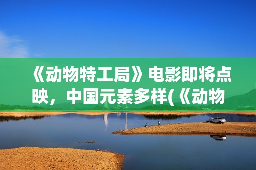 《动物特工局》电影即将点映，中国元素多样(《动物特工局》免费观看)