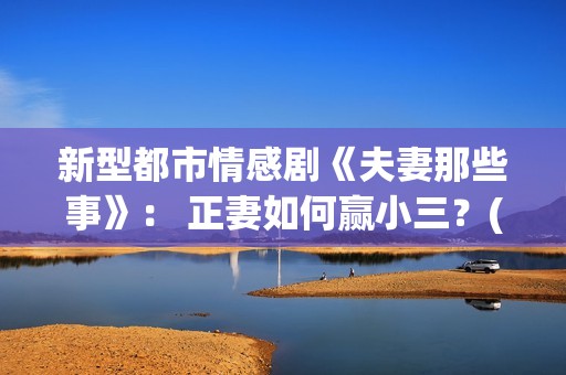 新型都市情感剧《夫妻那些事》： 正妻如何赢小三？(新型都市情感剧推荐)