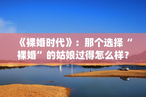 《裸婚时代》：那个选择“裸婚”的姑娘过得怎么样？(裸婚时代演员表电视剧电视猫)