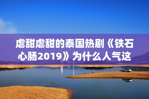 虐甜虐甜的泰国热剧《铁石心肠2019》为什么人气这么高？(比较虐的泰国电视剧有哪些)