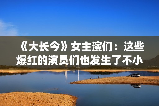 《大长今》女主演们：这些爆红的演员们也发生了不小的变化。(大长今 男主角)