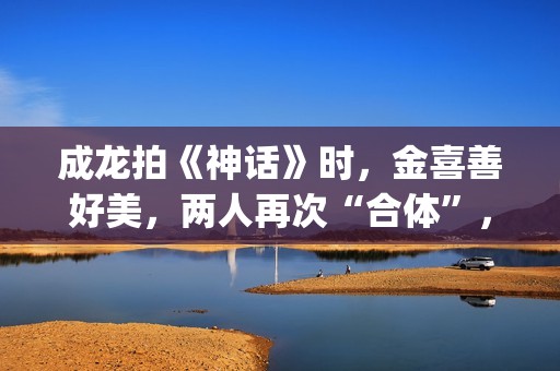 成龙拍《神话》时，金喜善好美，两人再次“合体”，金喜善变了(成龙拍《神话》多大年龄)
