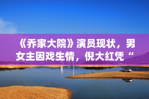 《乔家大院》演员现状，男女主因戏生情，倪大红凭“苏大强”爆红(乔家大院主演叫什么名字)