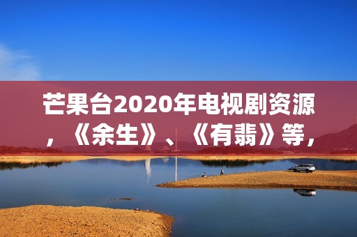 芒果台2020年电视剧资源，《余生》、《有翡》等，你期待哪一部呢(芒果台最新)