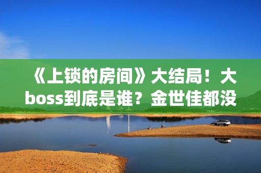 《上锁的房间》大结局！大boss到底是谁？金世佳都没猜到(上锁的房间演员表)
