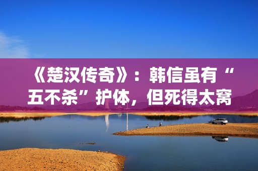 《楚汉传奇》：韩信虽有“五不杀”护体，但死得太窝囊令人唏嘘(楚汉传奇1-80全集完整版)