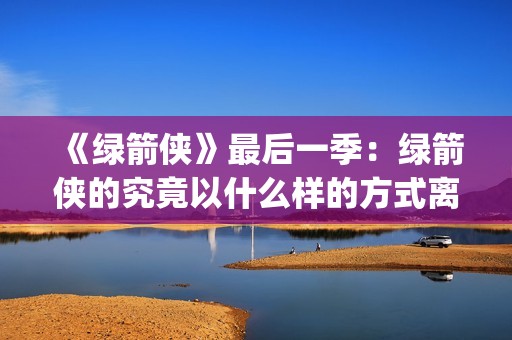 《绿箭侠》最后一季：绿箭侠的究竟以什么样的方式离去？(绿箭侠结局)