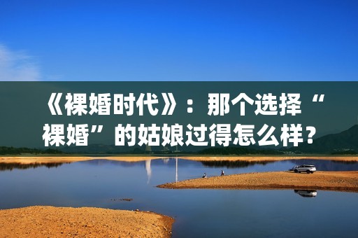 《裸婚时代》：那个选择“裸婚”的姑娘过得怎么样？(裸婚时代主题曲歌名叫什么)