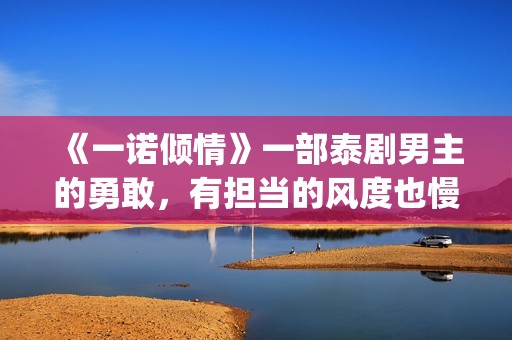 《一诺倾情》一部泰剧男主的勇敢，有担当的风度也慢慢的吸引了女主(一诺倾情一诺)