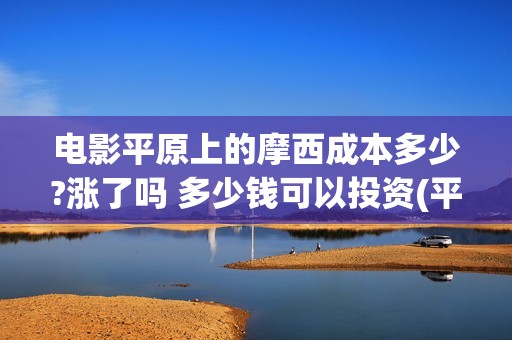 电影平原上的摩西成本多少?涨了吗 多少钱可以投资(平原上的摩西票房预测) 电影平原上的摩西成本多少?涨了吗 多少钱可以投资(平原上的摩西票房预测)