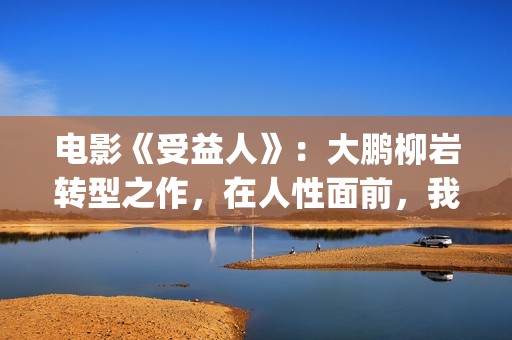 电影《受益人》：大鹏柳岩转型之作，在人性面前，我们如何选择？(电影受益人结局)