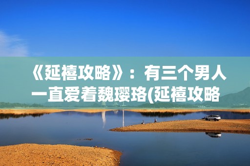 《延禧攻略》：有三个男人一直爱着魏璎珞(延禧攻略在哪个平台可以看)