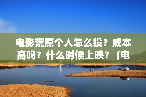 电影荒原个人怎么投？成本高吗？什么时候上映？ (电影荒原个人怎么拍的)