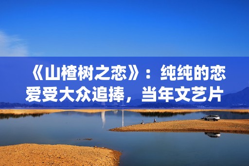 《山楂树之恋》：纯纯的恋爱受大众追捧，当年文艺片票房第一(山楂树之恋dj版)