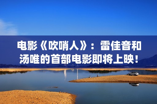 电影《吹哨人》：雷佳音和汤唯的首部电影即将上映！(电影吹哨人真实故事改编)