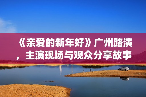 《亲爱的新年好》广州路演，主演现场与观众分享故事(《亲爱的新年好》剧情介绍)