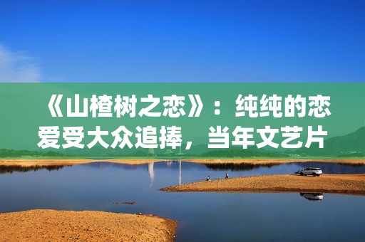 《山楂树之恋》：纯纯的恋爱受大众追捧，当年文艺片票房第一(《山楂树之恋》电影)