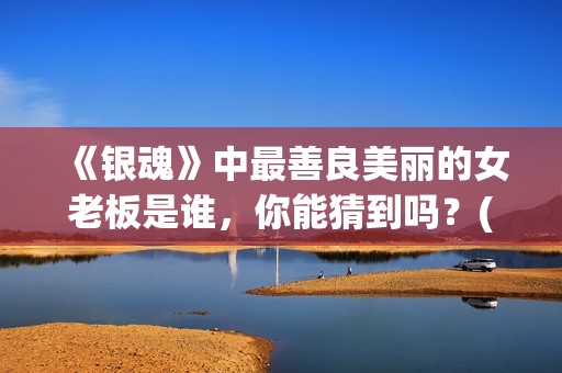 《银魂》中最善良美丽的女老板是谁,你能猜到吗?(《银魂》中最善良的人物) 《银魂》中最善良美丽的女老板是谁,你能猜到吗?(《银魂》中最善良的人物)