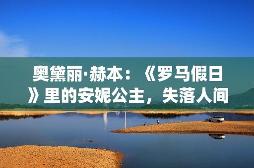 奥黛丽·赫本：《罗马假日》里的安妮公主，失落人间的天使(奥黛丽·赫本感情经历)