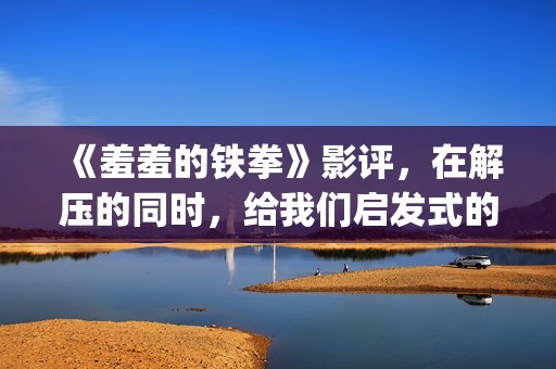 《羞羞的铁拳》影评，在解压的同时，给我们启发式的教导(羞羞的铁拳高清免费观看完整版)