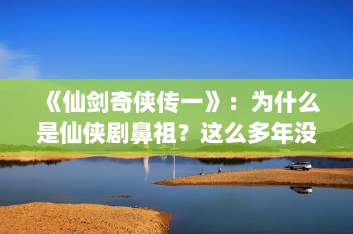 《仙剑奇侠传一》：为什么是仙侠剧鼻祖？这么多年没有电视能够超越(仙剑奇侠传一在线观看免费)