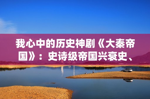 我心中的历史神剧《大秦帝国》：史诗级帝国兴衰史、全演技派阵容(我心中的历史神话作文)