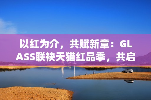 以红为介，共赋新章：GLASS联袂天猫红品季，共启新年美学祝福场(以红为主的绘画)