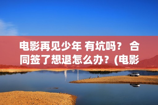 电影再见少年 有坑吗？ 合同签了想退怎么办？(电影再见少年结局是什么)