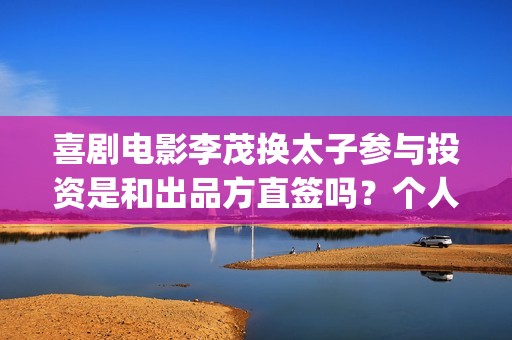 喜剧电影李茂换太子参与投资是和出品方直签吗？个人参与会有优惠吗？(李茂扮演哪些电视)