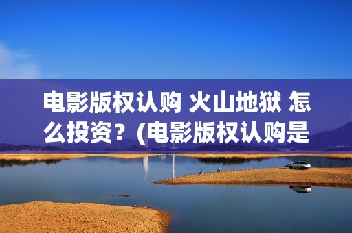 电影版权认购 火山地狱 怎么投资？(电影版权认购是什么)