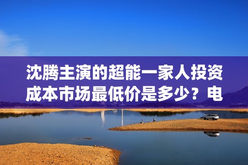 沈腾主演的超能一家人投资成本市场最低价是多少？电影的优势是什么？(沈腾主演的超能力电视剧)