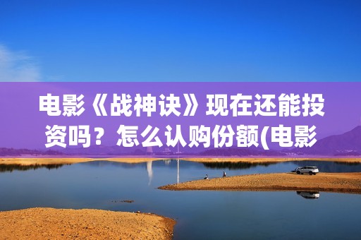 电影《战神诀》现在还能投资吗？怎么认购份额(电影《战神诀》什么时候上映)