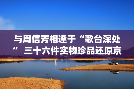 与周信芳相逢于“歌台深处” 三十六件实物珍品还原京剧大师传奇人生(周信芳派别)