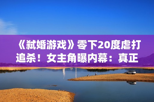 《弑婚游戏》零下20度虐打追杀！女主角曝内幕：真正的挑战(弑婚游戏 mp4)