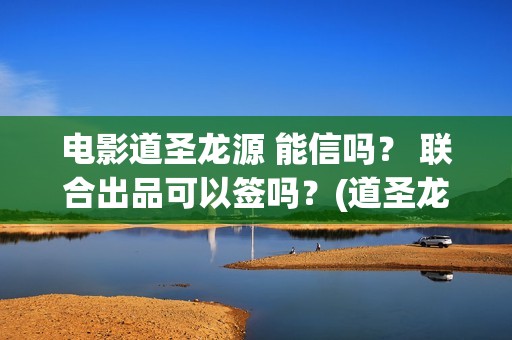 电影道圣龙源 能信吗？ 联合出品可以签吗？(道圣龙源文化传媒有限公司客服多少)