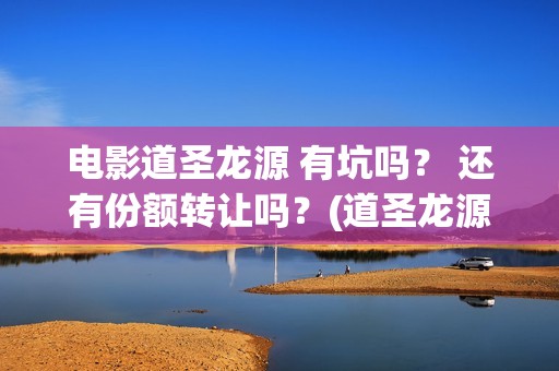 电影道圣龙源 有坑吗？ 还有份额转让吗？(道圣龙源有什么电影作品)
