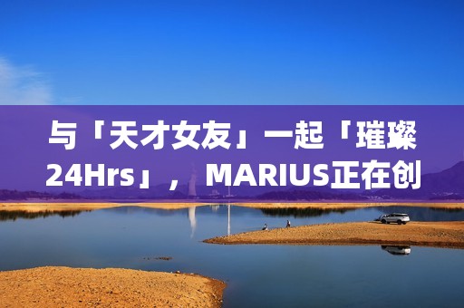 与「天才女友」一起「璀璨24Hrs」， MARIUS正在创造一种很新的品牌IP(我与天才女友的休闲日常)