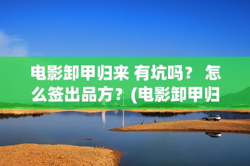 电影卸甲归来 有坑吗？ 怎么签出品方？(电影卸甲归来国语在线看)