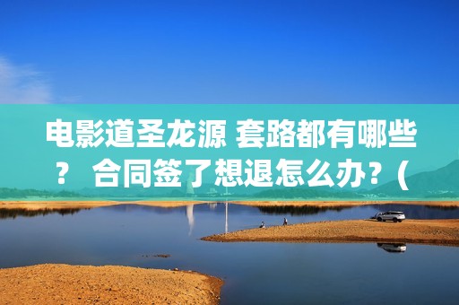 电影道圣龙源 套路都有哪些？ 合同签了想退怎么办？(道圣龙源公司在哪儿)