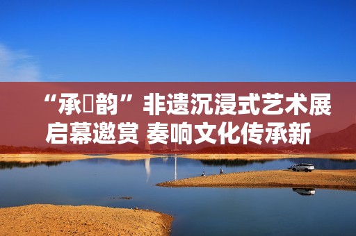 “承・韵”非遗沉浸式艺术展启幕邀赏 奏响文化传承新声