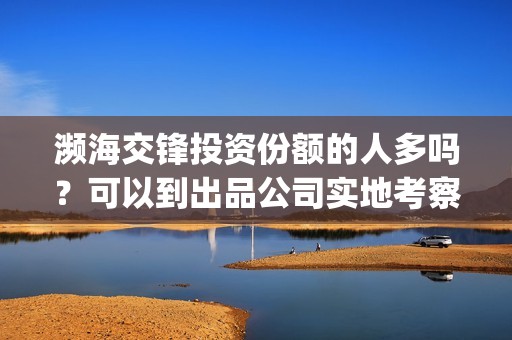 濒海交锋投资份额的人多吗？可以到出品公司实地考察面(濒海交锋最新进展)