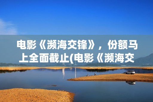 电影《濒海交锋》，份额马上全面截止(电影《濒海交锋》在线看)
