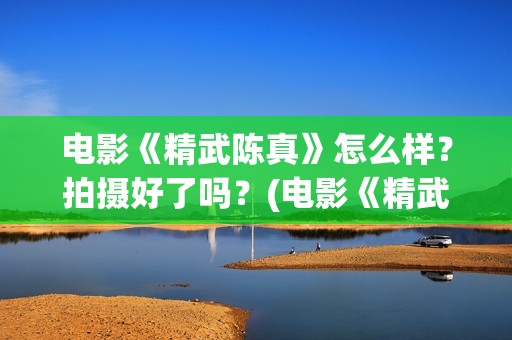 电影《精武陈真》怎么样？拍摄好了吗？(电影《精武陈真》在线看)