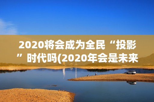 2020将会成为全民“投影”时代吗(2020年会是未来的最好一年吗)