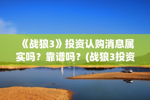 《战狼3》投资认购消息属实吗？靠谱吗？(战狼3投资成本)
