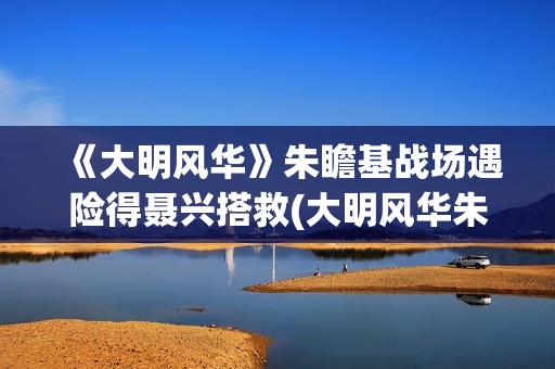 《大明风华》朱瞻基战场遇险得聂兴搭救(大明风华朱瞻基)